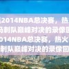 重温2014NBA总决赛，热火队与马刺队巅峰对决的录像回顾，2014NBA总决赛，热火队与马刺队巅峰对决的录像回顾