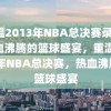 重温2013年NBA总决赛录像，热血沸腾的篮球盛宴，重温2013年NBA总决赛，热血沸腾的篮球盛宴