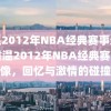 重温2012年NBA经典赛事录像，重温2012年NBA经典赛事录像，回忆与激情的碰撞