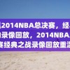 重温2014NBA总决赛，经典之战的录像回放，2014NBA总决赛经典之战录像回放重温