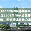 重温2007年NBA经典赛事录像，重温2007年NBA经典赛事录像，回忆篮球巅峰之战