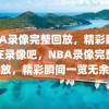 NBA录像完整回放，精彩瞬间尽在录像吧，NBA录像完整回放，精彩瞬间一览无余