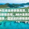 NBA在线全场录像高清，篮球迷的绝佳选择，NBA全场录像高清，篮球迷的绝佳选择