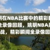 姚明在NBA比赛中的精彩瞬间，全录像回顾，姚明NBA巅峰之战，精彩瞬间全录像回顾