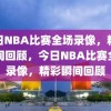 今日NBA比赛全场录像，精彩瞬间回顾，今日NBA比赛全场录像，精彩瞬间回顾