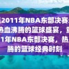 重温2011年NBA东部决赛录像，热血沸腾的篮球盛宴，重温2011年NBA东部决赛，热血沸腾的篮球经典时刻