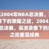 重温2004年NBA总决赛，高清录像下的荣耀之战，2004年NBA总决赛，高清录像下的荣耀之战重温经典