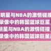 韩国明星与NBA的激情碰撞，NBA录像中的韩国篮球巨星，韩国明星与NBA的激情碰撞，NBA录像中的韩国篮球巨星风采