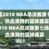 重温2010 NBA总决赛第七场录像，热血沸腾的篮球盛宴，重温2010 NBA总决赛第七场，热血沸腾的篮球盛宴